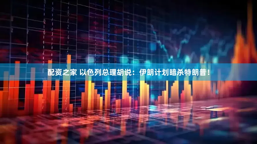 配资之家 以色列总理胡说：伊朗计划暗杀特朗普！