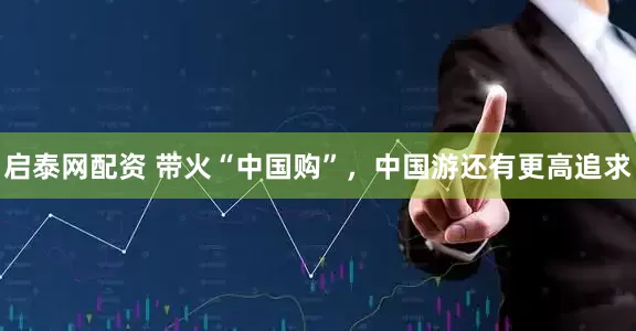 启泰网配资 带火“中国购”，中国游还有更高追求