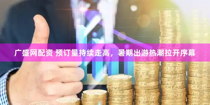 广盛网配资 预订量持续走高，暑期出游热潮拉开序幕