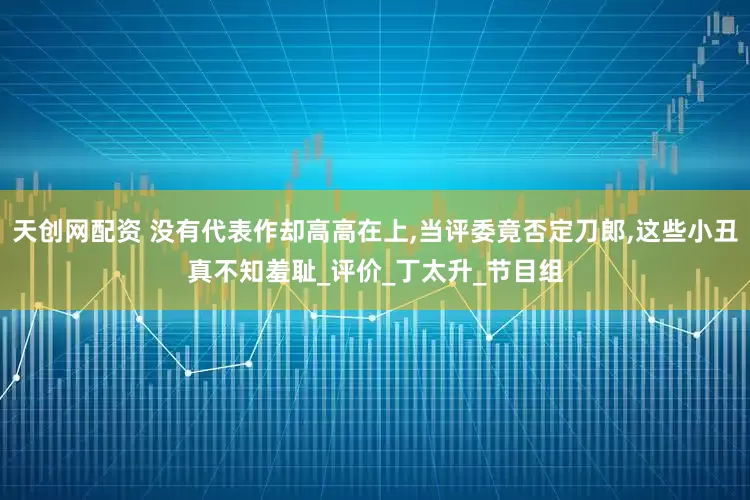 天创网配资 没有代表作却高高在上,当评委竟否定刀郎,这些小丑真不知羞耻_评价_丁太升_节目组