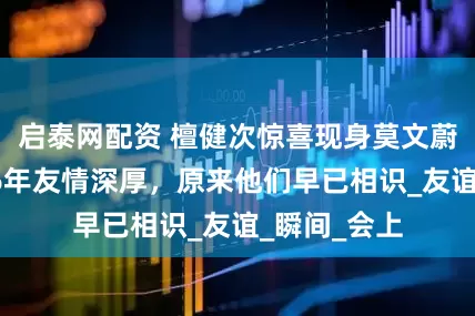 启泰网配资 檀健次惊喜现身莫文蔚演唱会，16年友情深厚，原来他们早已相识_友谊_瞬间_会上