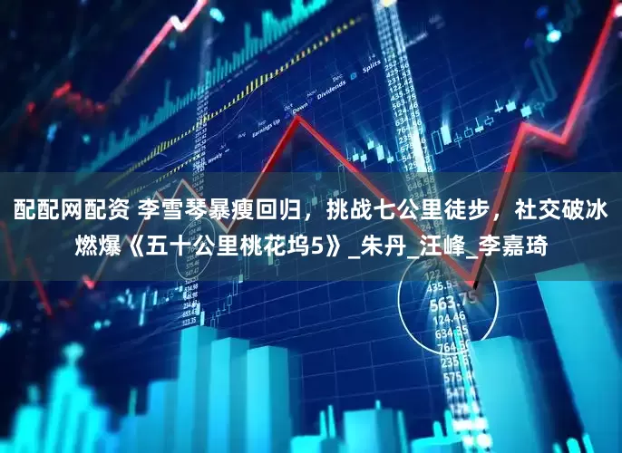 配配网配资 李雪琴暴瘦回归，挑战七公里徒步，社交破冰燃爆《五十公里桃花坞5》_朱丹_汪峰_李嘉琦