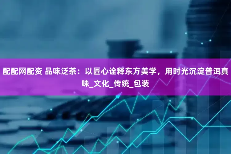 配配网配资 品味泛茶：以匠心诠释东方美学，用时光沉淀普洱真味_文化_传统_包装