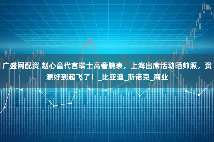 广盛网配资 赵心童代言瑞士高奢腕表，上海出席活动晒帅照，资源好到起飞了！_比亚迪_斯诺克_商业