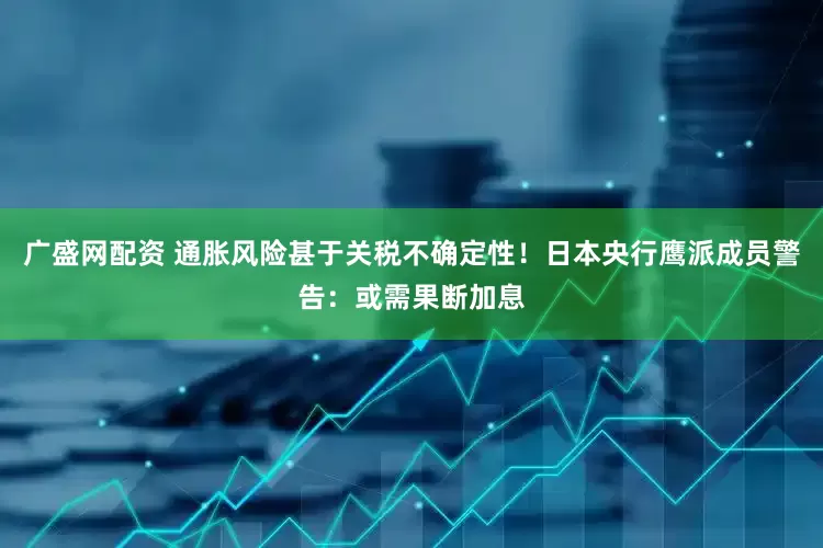 广盛网配资 通胀风险甚于关税不确定性！日本央行鹰派成员警告：或需果断加息