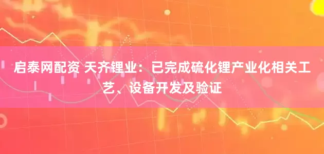 启泰网配资 天齐锂业：已完成硫化锂产业化相关工艺、设备开发及验证