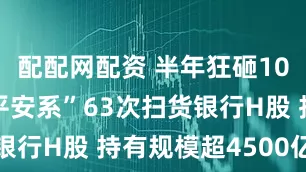 配配网配资 半年狂砸1090亿！“平安系”63次扫货银行H股 持有规模超4500亿港元