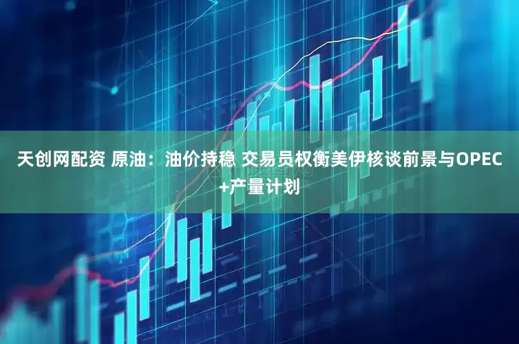 天创网配资 原油：油价持稳 交易员权衡美伊核谈前景与OPEC+产量计划