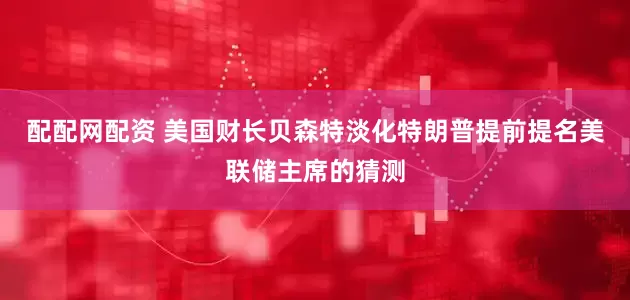 配配网配资 美国财长贝森特淡化特朗普提前提名美联储主席的猜测