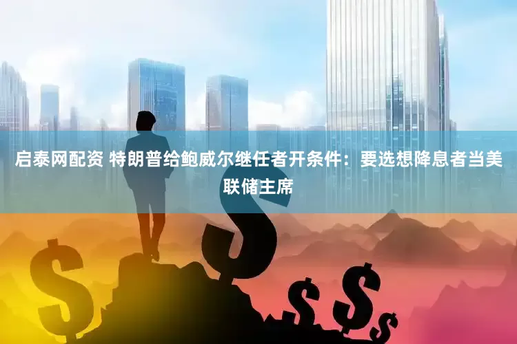 启泰网配资 特朗普给鲍威尔继任者开条件：要选想降息者当美联储主席