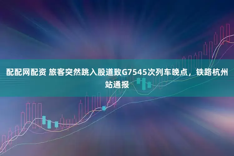 配配网配资 旅客突然跳入股道致G7545次列车晚点，铁路杭州站通报