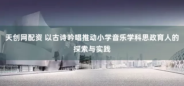 天创网配资 以古诗吟唱推动小学音乐学科思政育人的探索与实践