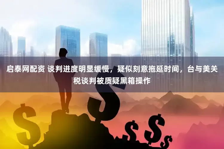 启泰网配资 谈判进度明显缓慢，疑似刻意拖延时间，台与美关税谈判被质疑黑箱操作