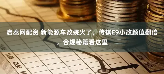 启泰网配资 新能源车改装火了，传祺E9小改颜值翻倍，合规秘籍看这里