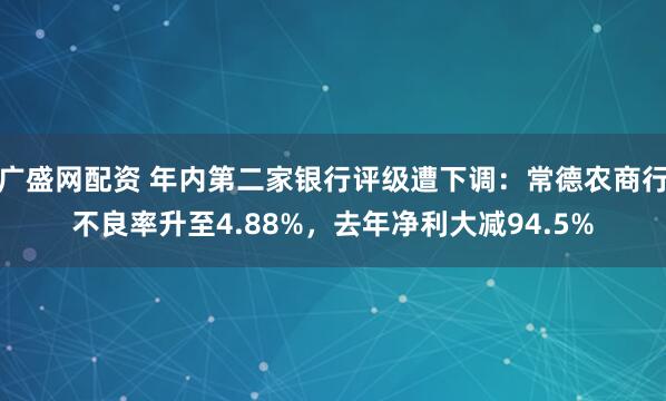 广盛网配资 年内第二家银行评级遭下调：常德农商行不良率升至4.88%，去年净利大减94.5%