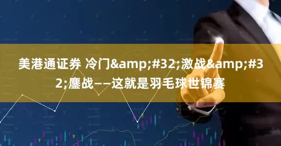 美港通证券 冷门&#32;激战&#32;鏖战——这就是羽毛球世锦赛