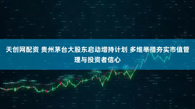 天创网配资 贵州茅台大股东启动增持计划 多维举措夯实市值管理与投资者信心