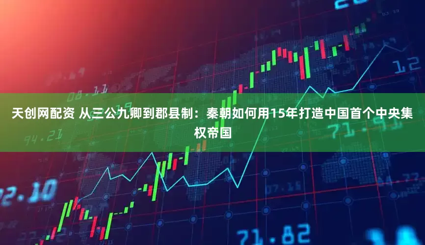天创网配资 从三公九卿到郡县制：秦朝如何用15年打造中国首个中央集权帝国