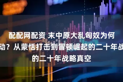 配配网配资 末中原大乱匈奴为何按兵不动？从蒙恬打击到冒顿崛起的二十年战略真空