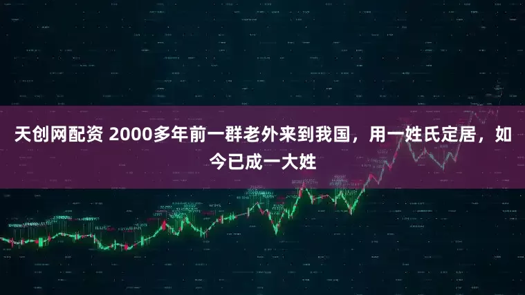 天创网配资 2000多年前一群老外来到我国，用一姓氏定居，如今已成一大姓