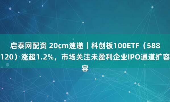 启泰网配资 20cm速递｜科创板100ETF（588120）涨超1.2%，市场关注未盈利企业IPO通道扩容