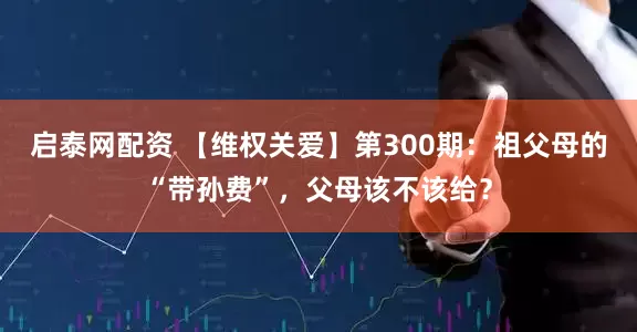 启泰网配资 【维权关爱】第300期：祖父母的“带孙费”，父母该不该给？