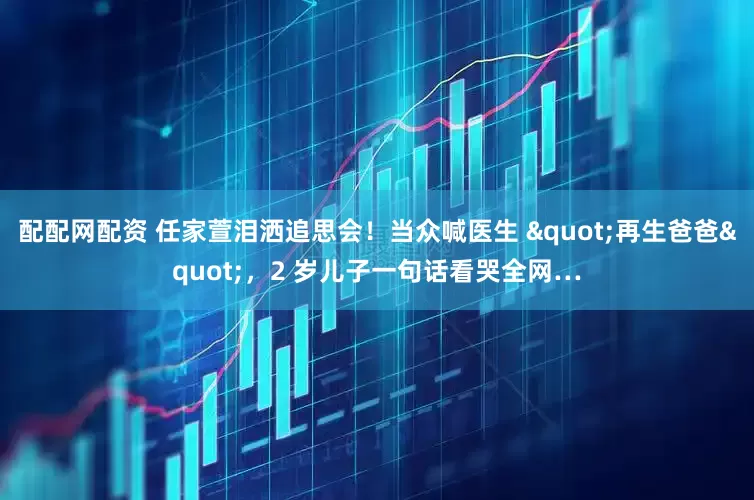 配配网配资 任家萱泪洒追思会！当众喊医生 "再生爸爸"，2 岁儿子一句话看哭全网…