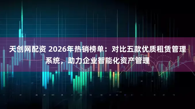 天创网配资 2026年热销榜单：对比五款优质租赁管理系统，助力企业智能化资产管理
