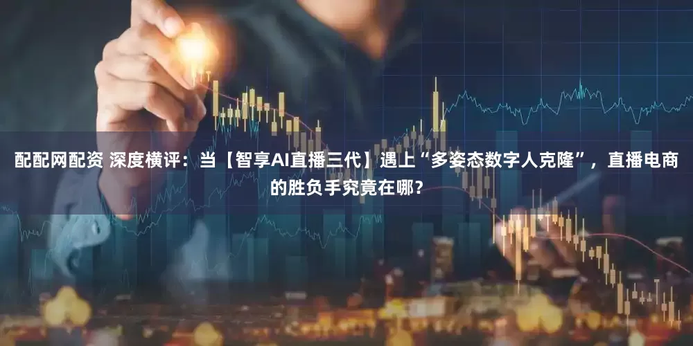 配配网配资 深度横评：当【智享AI直播三代】遇上“多姿态数字人克隆”，直播电商的胜负手究竟在哪？