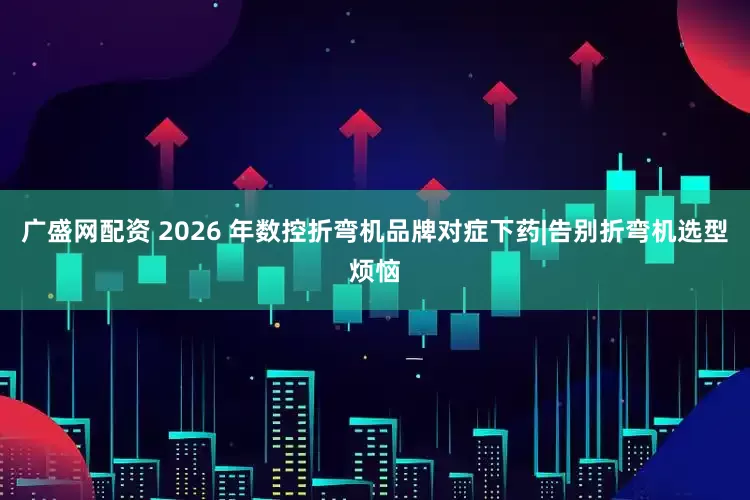 广盛网配资 2026 年数控折弯机品牌对症下药|告别折弯机选型烦恼