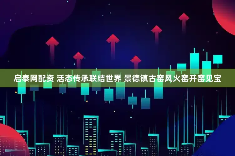 启泰网配资 活态传承联结世界 景德镇古窑风火窑开窑见宝