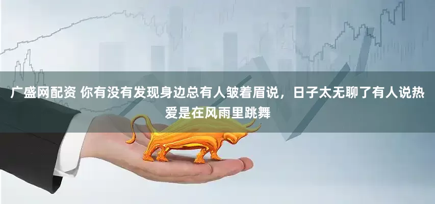 广盛网配资 你有没有发现身边总有人皱着眉说，日子太无聊了有人说热爱是在风雨里跳舞